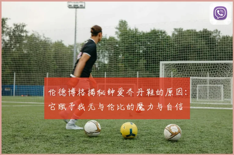 伦德博格揭秘钟爱乔丹鞋的原因：它赋予我无与伦比的魔力与自信
