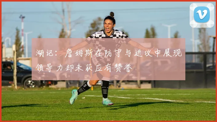 湖记：詹姆斯在防守与进攻中展现领导力却未获应有赞誉