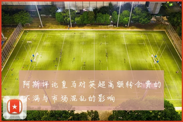 阿斯评论皇马对英超高额转会费的不满与市场混乱的影响