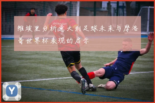 维埃里分析意大利足球未来与摩洛哥世界杯表现的启示