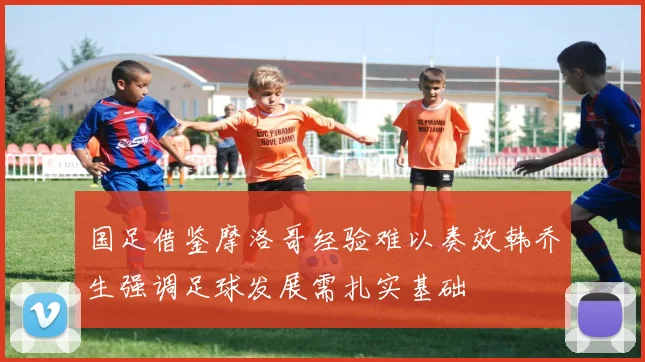国足借鉴摩洛哥经验难以奏效韩乔生强调足球发展需扎实基础