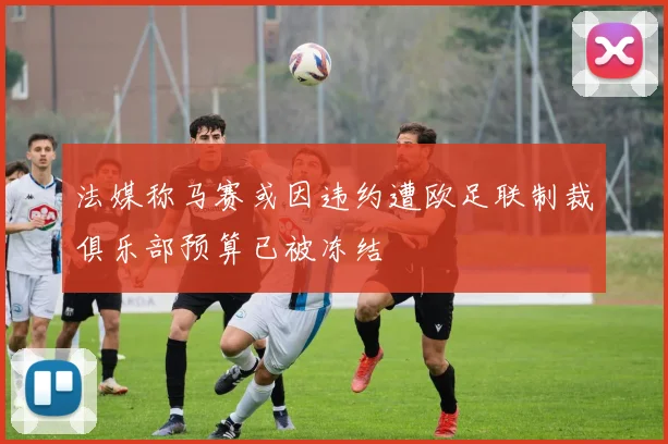 法媒称马赛或因违约遭欧足联制裁俱乐部预算已被冻结