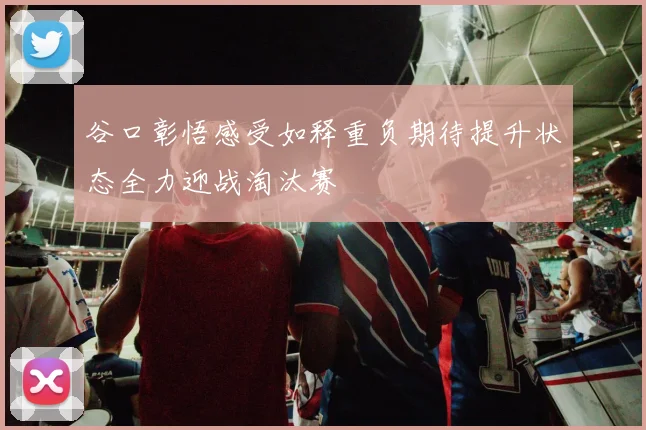 谷口彰悟感受如释重负期待提升状态全力迎战淘汰赛