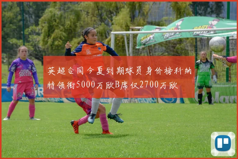英超合同今夏到期球员身价榜科纳特领衔5000万欧B席仅2700万欧