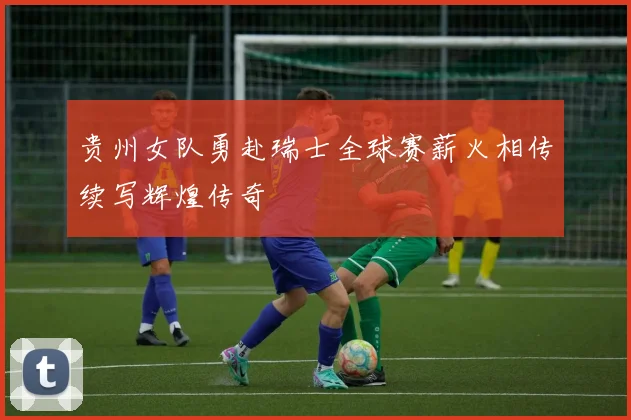 贵州女队勇赴瑞士全球赛薪火相传续写辉煌传奇