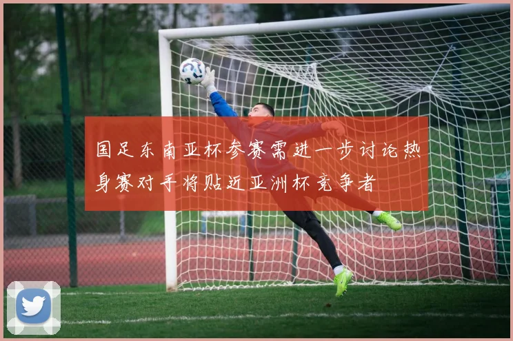 国足东南亚杯参赛需进一步讨论热身赛对手将贴近亚洲杯竞争者