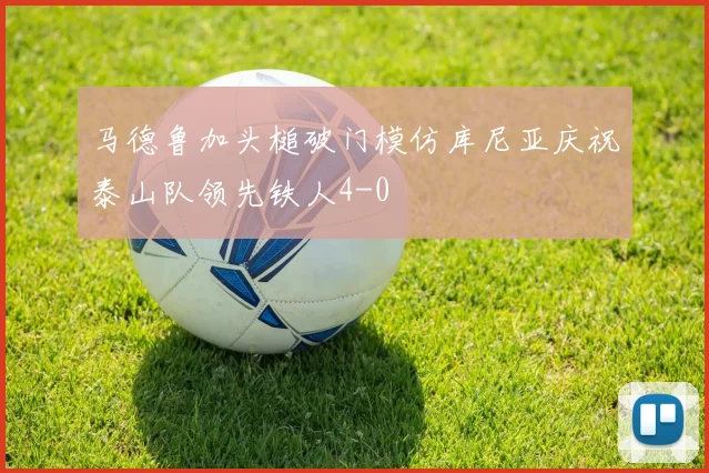 马德鲁加头槌破门模仿库尼亚庆祝泰山队领先铁人4-0