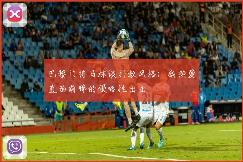 巴黎门将马林谈扑救风格：我热爱直面前锋的侵略性出击