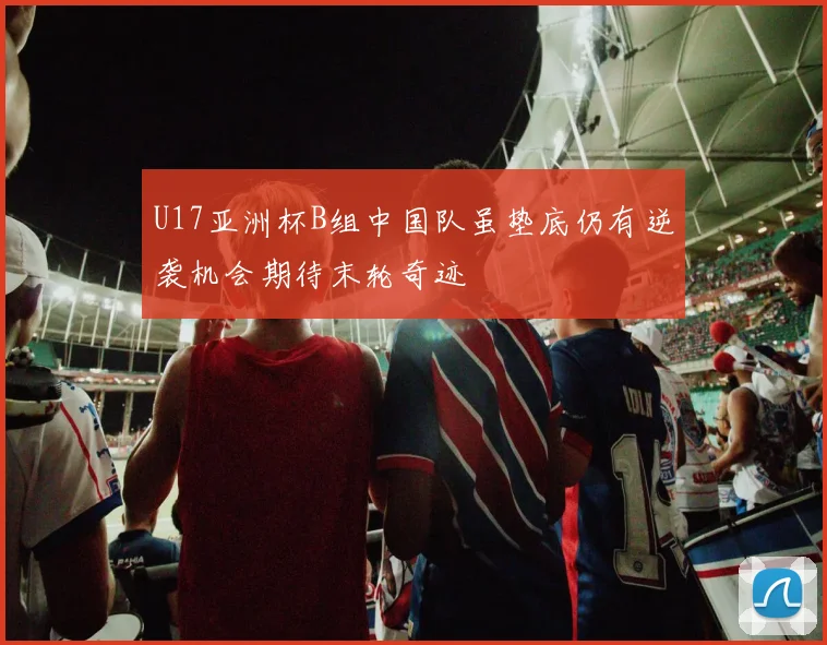 U17亚洲杯B组中国队虽垫底仍有逆袭机会期待末轮奇迹