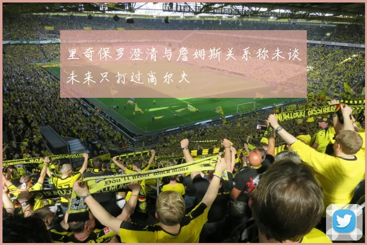 里奇保罗澄清与詹姆斯关系称未谈未来只打过高尔夫