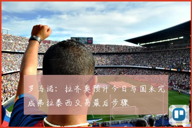 罗马诺：拉齐奥预计今日与国米完成弗拉泰西交易最后步骤