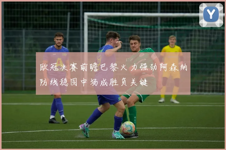 欧冠决赛前瞻巴黎火力强劲阿森纳防线稳固中场成胜负关键