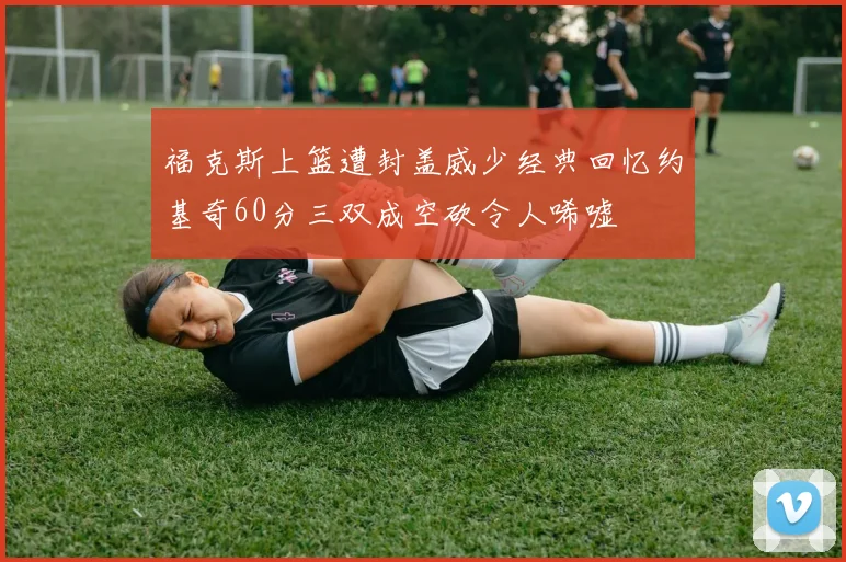 福克斯上篮遭封盖威少经典回忆约基奇60分三双成空砍令人唏嘘