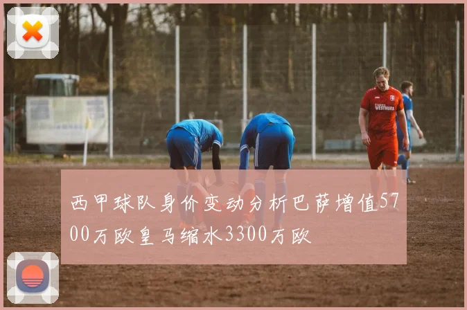 西甲球队身价变动分析巴萨增值5700万欧皇马缩水3300万欧