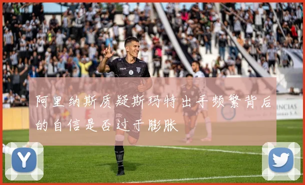 阿里纳斯质疑斯玛特出手频繁背后的自信是否过于膨胀