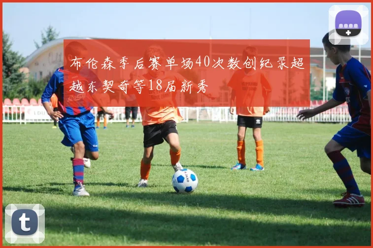 布伦森季后赛单场40次数创纪录超越东契奇等18届新秀