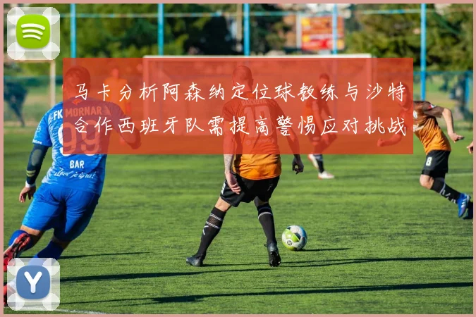 马卡分析阿森纳定位球教练与沙特合作西班牙队需提高警惕应对挑战