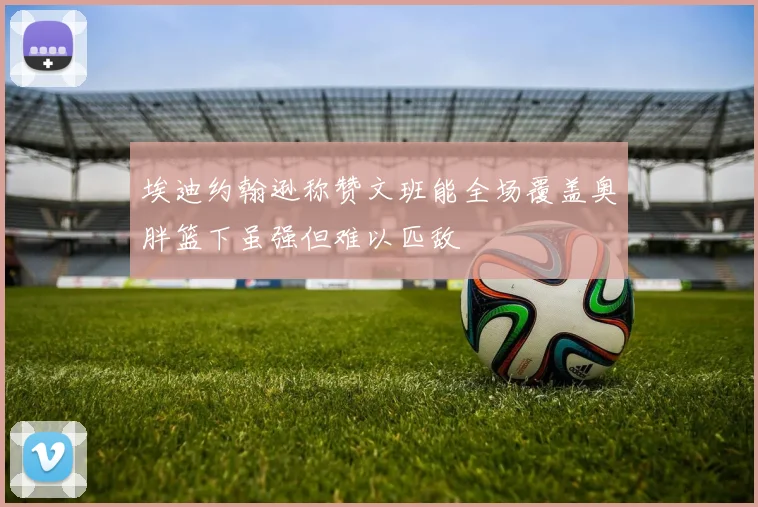 埃迪约翰逊称赞文班能全场覆盖奥胖篮下虽强但难以匹敌