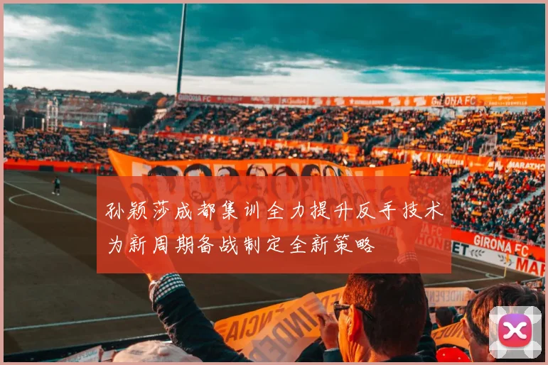孙颖莎成都集训全力提升反手技术为新周期备战制定全新策略