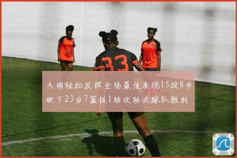杰明轻松发挥全场最佳表现15投8中砍下23分7篮板1助攻助力球队胜利