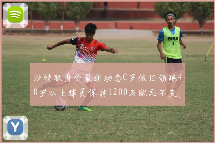 沙特联身价最新动态C罗依旧领跑40岁以上球员保持1200万欧元不变