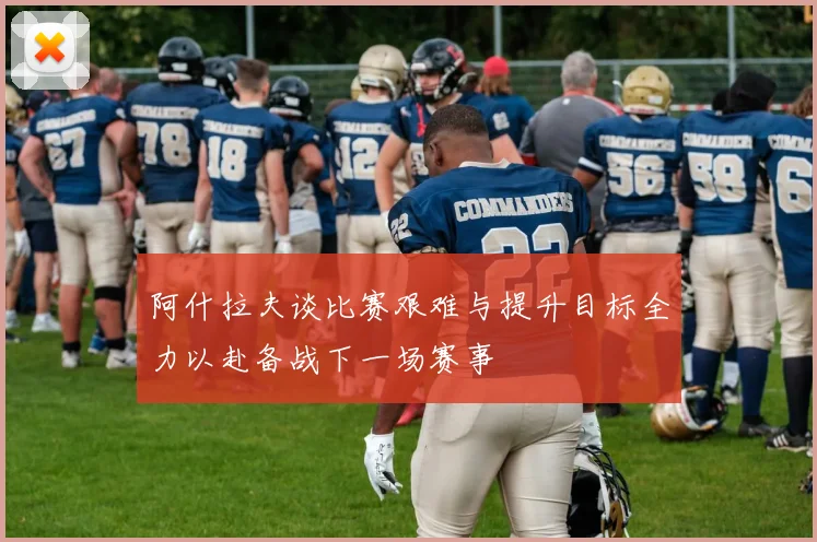 阿什拉夫谈比赛艰难与提升目标全力以赴备战下一场赛事