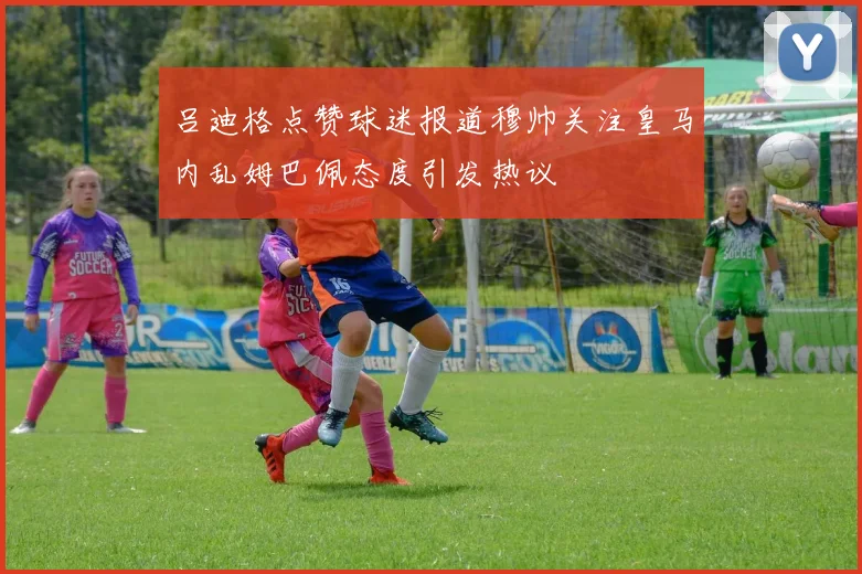 吕迪格点赞球迷报道穆帅关注皇马内乱姆巴佩态度引发热议