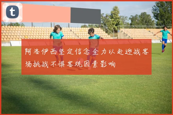 阿洛伊西坚定信念全力以赴迎战客场挑战不惧客观因素影响