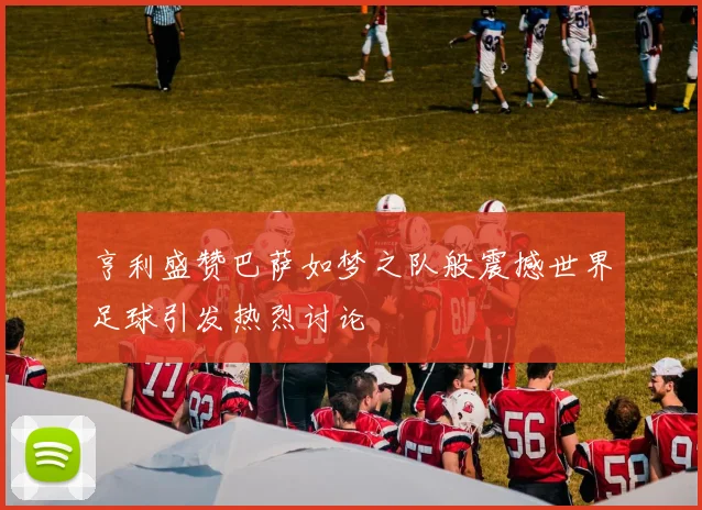 亨利盛赞巴萨如梦之队般震撼世界足球引发热烈讨论