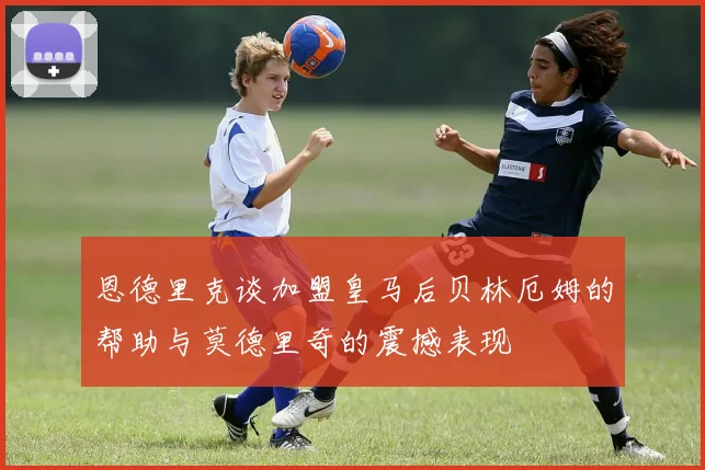 恩德里克谈加盟皇马后贝林厄姆的帮助与莫德里奇的震撼表现