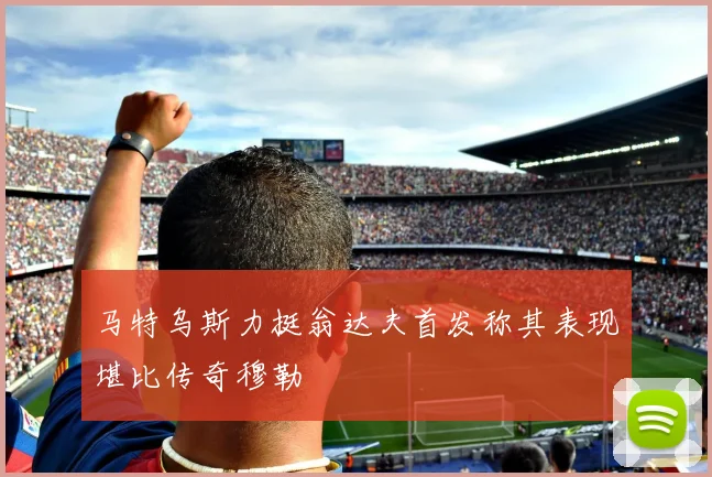 马特乌斯力挺翁达夫首发称其表现堪比传奇穆勒