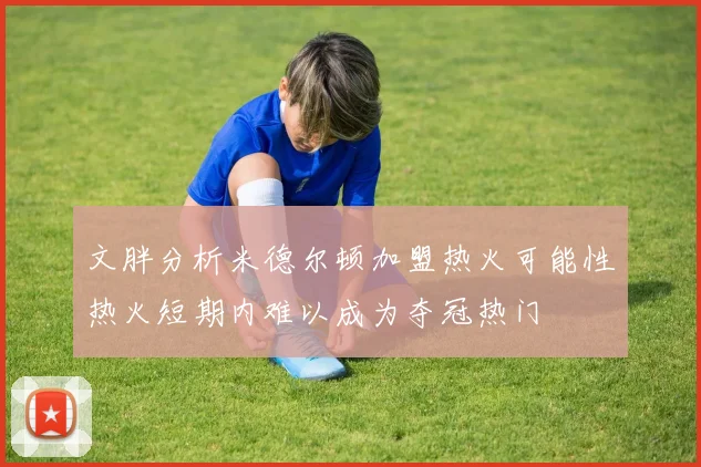 文胖分析米德尔顿加盟热火可能性热火短期内难以成为夺冠热门