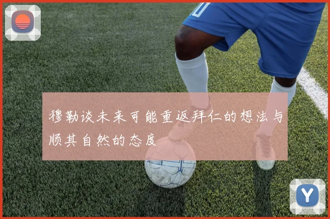 穆勒谈未来可能重返拜仁的想法与顺其自然的态度