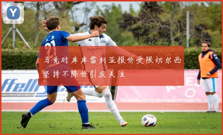 马竞对库库雷利亚报价受限切尔西坚持不降价引发关注