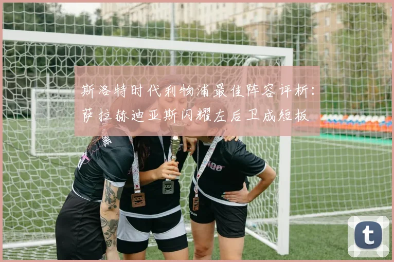 斯洛特时代利物浦最佳阵容评析：萨拉赫迪亚斯闪耀左后卫成短板
