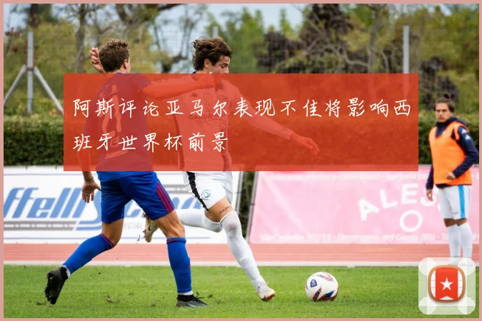 阿斯评论亚马尔表现不佳将影响西班牙世界杯前景